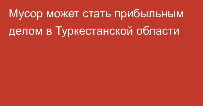 Мусор может стать прибыльным делом в Туркестанской области