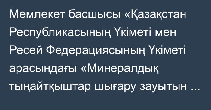 Мемлекет басшысы «Қазақстан Республикасының Үкіметі мен Ресей Федерациясының Үкіметі арасындағы «Минералдық тыңайтқыштар шығару зауытын салу және пайдалану» жобасын іске асыру туралы келісімді ратификациялау туралы» Қазақстан Республикасының Заңына қол қойды