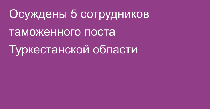 Осуждены 5 сотрудников таможенного поста Туркестанской области