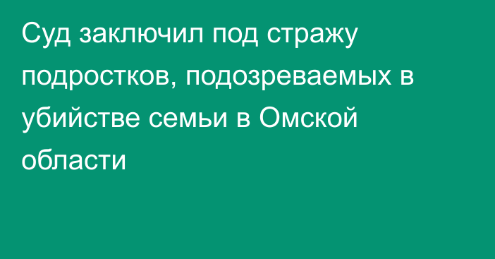 Суд заключил под стражу подростков, подозреваемых в убийстве семьи в Омской области