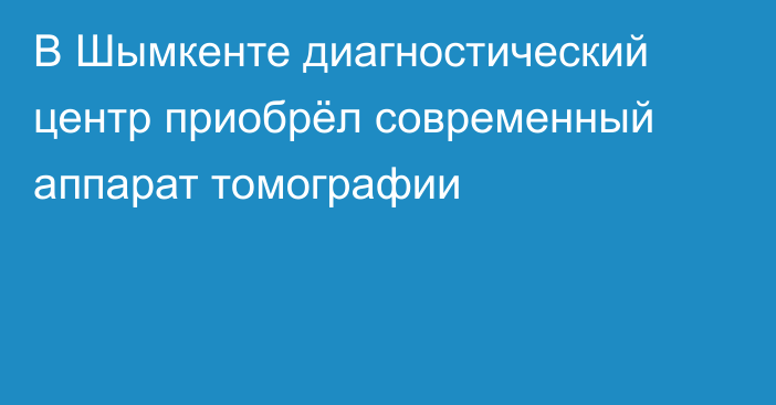 В Шымкенте диагностический центр приобрёл современный аппарат томографии