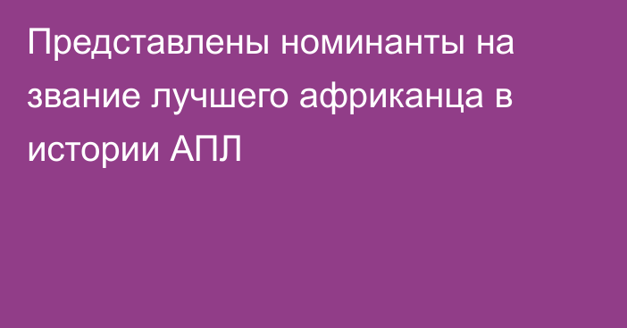 Представлены номинанты на звание лучшего африканца в истории АПЛ