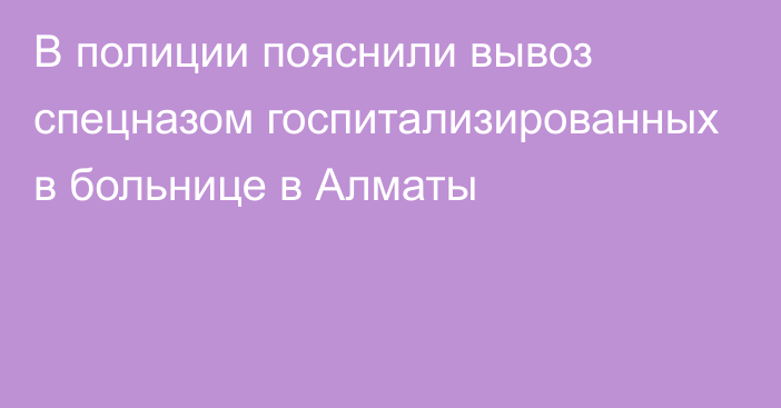 В полиции пояснили вывоз спецназом госпитализированных в больнице в Алматы 