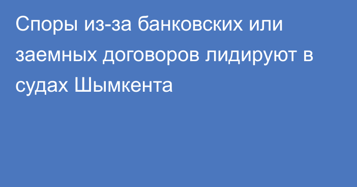 Споры из-за банковских или заемных договоров лидируют в судах Шымкента