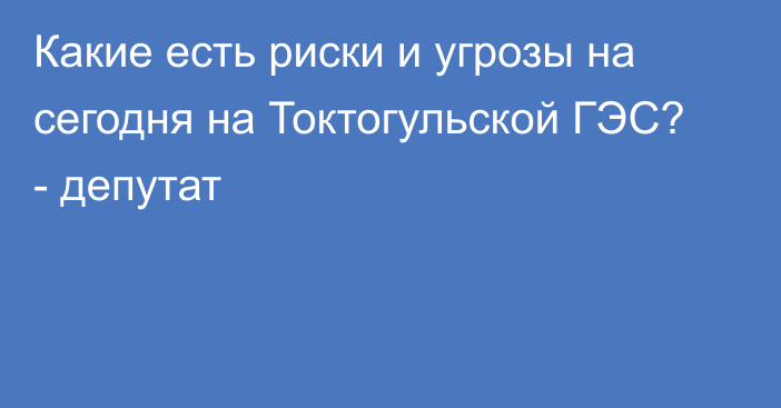 Какие есть риски и угрозы на сегодня на Токтогульской ГЭС? - депутат 