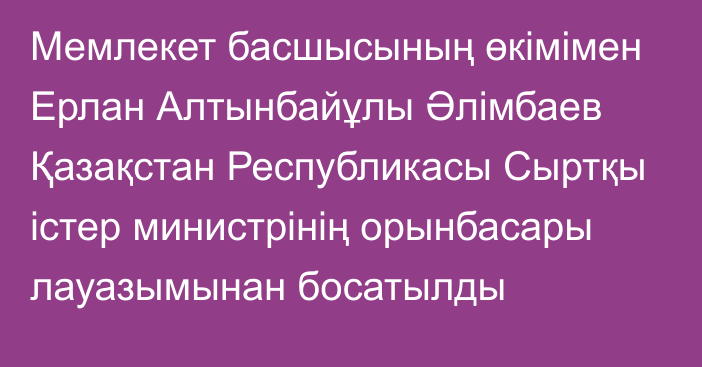 Мемлекет басшысының өкімімен Ерлан Алтынбайұлы Әлімбаев Қазақстан Республикасы Сыртқы істер министрінің орынбасары лауазымынан босатылды