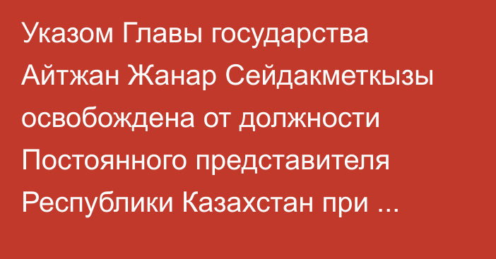 Указом Главы государства Айтжан Жанар Сейдакметкызы освобождена от должности Постоянного представителя Республики Казахстан при Отделении Организации Объединенных Наций и других международных организациях в городе Женеве (Швейцария)