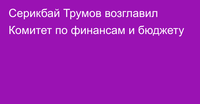 Серикбай Трумов возглавил Комитет по финансам и бюджету