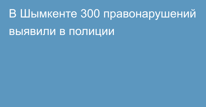 В Шымкенте 300 правонарушений выявили в полиции