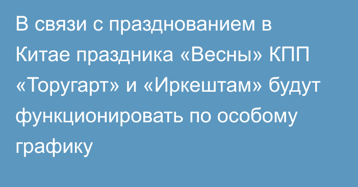 В связи с празднованием в Китае праздника «Весны» КПП «Торугарт» и «Иркештам» будут функционировать по особому графику