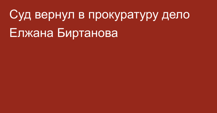 Суд вернул в прокуратуру дело Елжана Биртанова