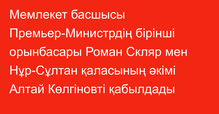 Мемлекет басшысы Премьер-Министрдің бірінші орынбасары Роман Скляр мен Нұр-Сұлтан қаласының әкімі Алтай Көлгіновті қабылдады