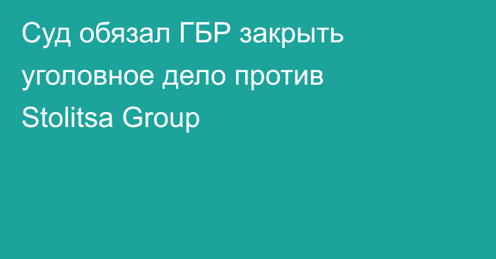 Суд обязал ГБР закрыть уголовное дело против Stolitsa Group