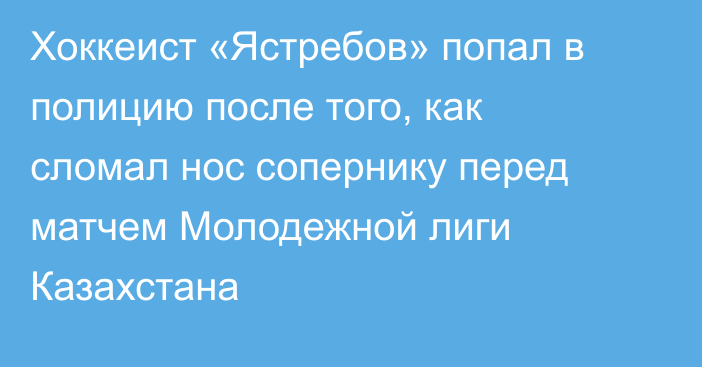 Хоккеист «Ястребов» попал в полицию после того, как сломал нос сопернику перед матчем Молодежной лиги Казахстана