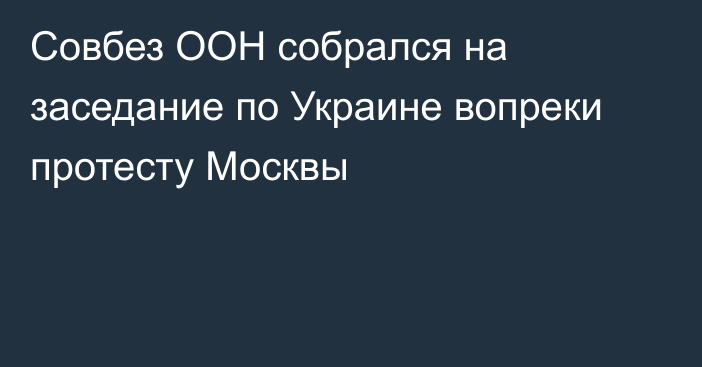 Совбез ООН собрался на заседание по Украине вопреки протесту Москвы