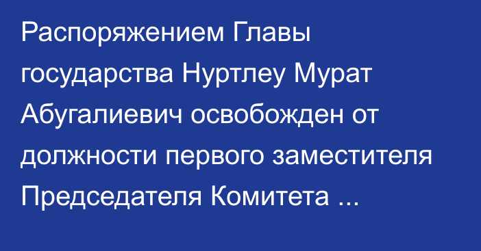 Распоряжением Главы государства Нуртлеу Мурат Абугалиевич освобожден от должности первого заместителя Председателя Комитета национальной безопасности Республики Казахстан в связи с переходом  на другую работу