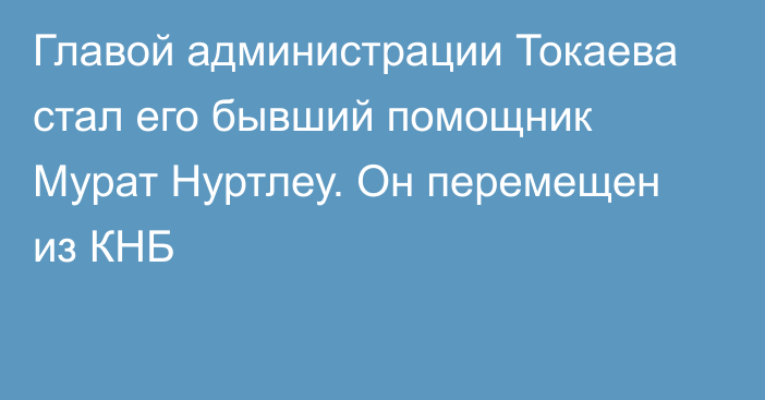 Главой администрации Токаева стал его бывший помощник Мурат Нуртлеу. Он перемещен из КНБ