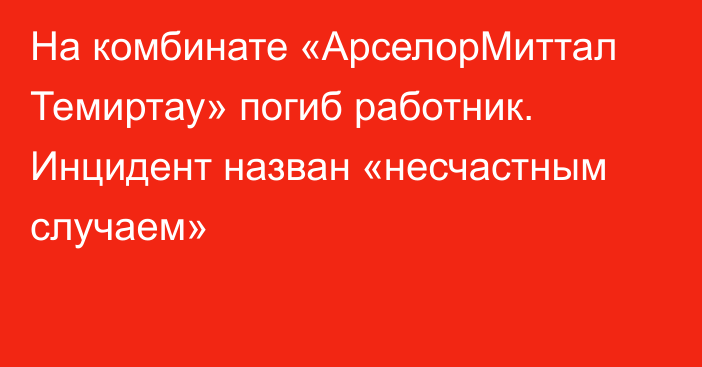 На комбинате «АрселорМиттал Темиртау» погиб работник. Инцидент назван «несчастным случаем»