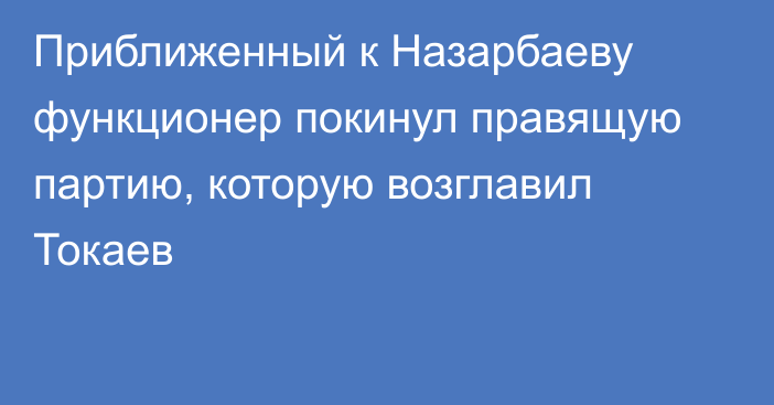 Приближенный к Назарбаеву функционер покинул правящую партию, которую возглавил Токаев