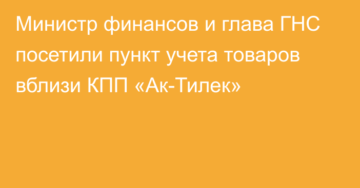 Министр финансов и глава ГНС посетили пункт учета товаров вблизи КПП «Ак-Тилек»