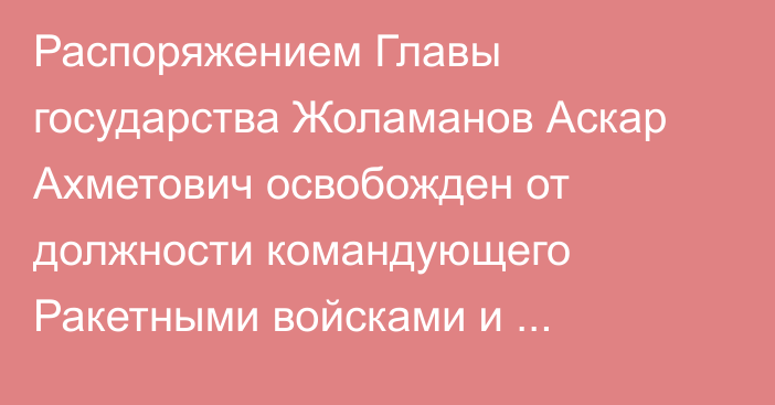 Распоряжением Главы государства Жоламанов Аскар Ахметович освобожден от должности командующего Ракетными войсками и артиллерией Сухопутных войск Вооруженных Сил Республики Казахстан