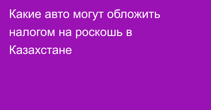 Какие авто могут обложить налогом на роскошь в Казахстане