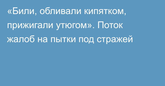 «Били, обливали кипятком, прижигали утюгом». Поток жалоб на пытки под стражей