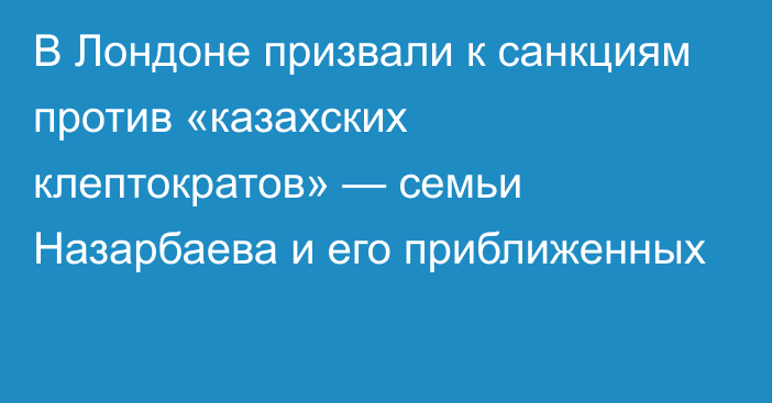 В Лондоне призвали к санкциям против «казахских клептократов» — семьи Назарбаева и его приближенных