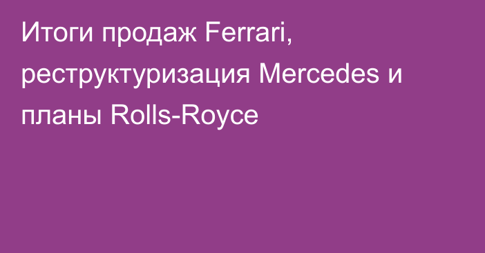 Итоги продаж Ferrari, реструктуризация Mercedes и планы Rolls-Royce