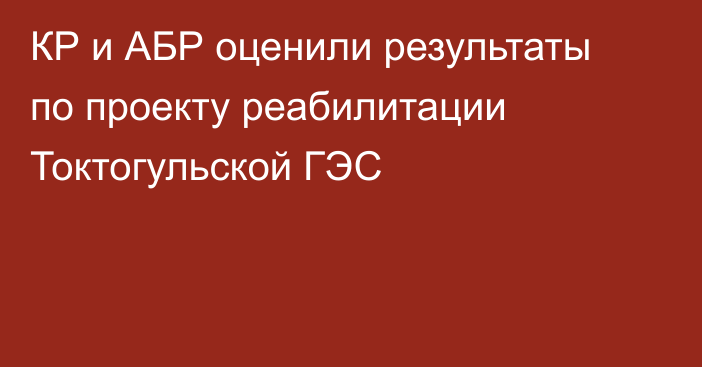 КР и АБР оценили результаты по проекту реабилитации Токтогульской ГЭС