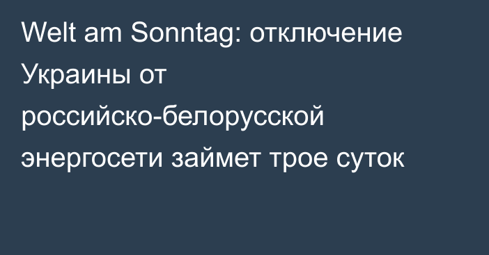 Welt am Sonntag: отключение Украины от российско-белорусской энергосети займет трое суток