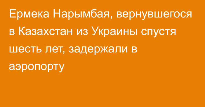 Ермека Нарымбая, вернувшегося в Казахстан из Украины спустя шесть лет, задержали в аэропорту