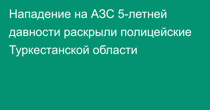 Нападение на АЗС 5-летней давности раскрыли полицейские Туркестанской области