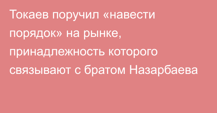 Токаев поручил «навести порядок» на рынке, принадлежность которого связывают с братом Назарбаева