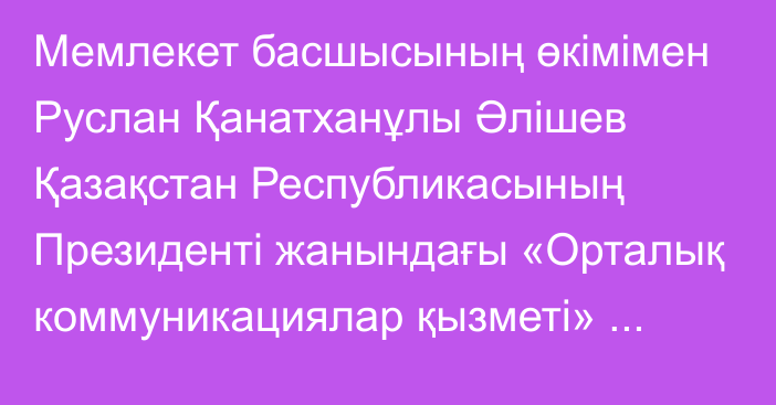 Мемлекет басшысының өкімімен Руслан Қанатханұлы Әлішев Қазақстан Республикасының Президенті жанындағы «Орталық коммуникациялар қызметі» республикалық мемлекеттік мекемесінің директоры лауазымынан босатылды