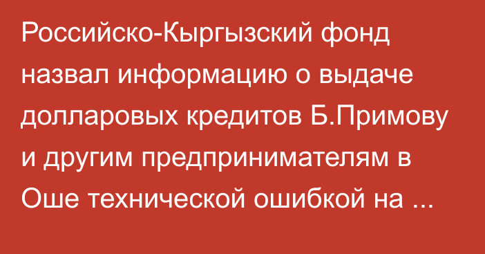 Российско-Кыргызский фонд назвал информацию о выдаче долларовых кредитов Б.Примову и другим предпринимателям в Оше технической ошибкой на сайте