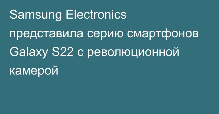 Samsung Electronics представила серию смартфонов Galaxy S22 с революционной камерой