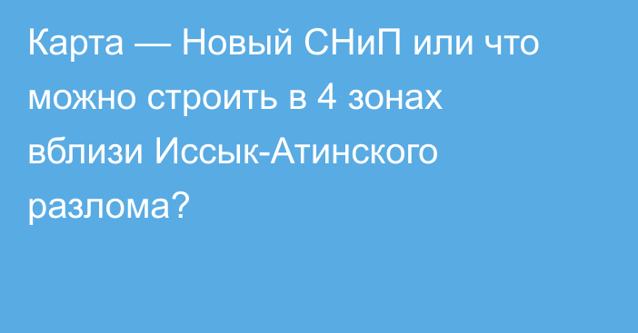 Карта — Новый СНиП или что можно строить в 4 зонах вблизи Иссык-Атинского разлома?