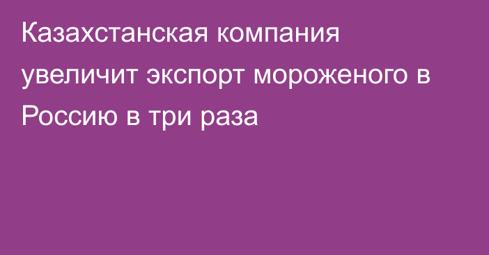 Казахстанская компания увеличит экспорт мороженого в Россию в три раза