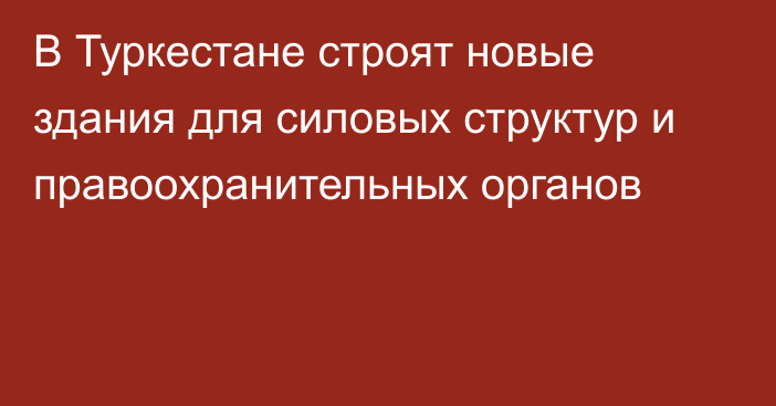 В Туркестане строят новые здания для силовых структур и правоохранительных органов