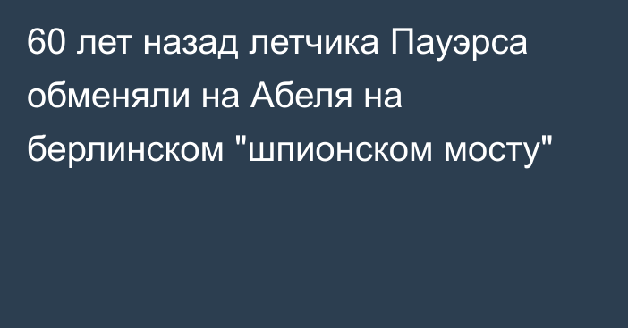 60 лет назад летчика Пауэрса обменяли на Абеля на берлинском 