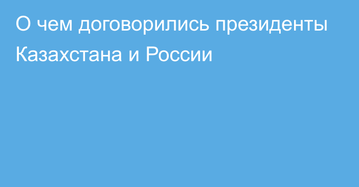 О чем договорились президенты Казахстана и России