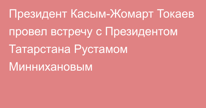 Президент Касым-Жомарт Токаев провел встречу с Президентом Татарстана Рустамом Миннихановым