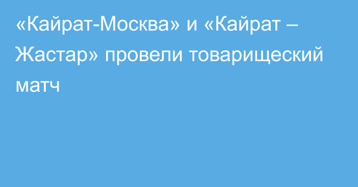 «Кайрат-Москва» и «Кайрат – Жастар» провели товарищеский матч