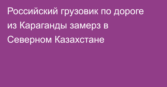 Российский грузовик по дороге из Караганды замерз в Северном Казахстане