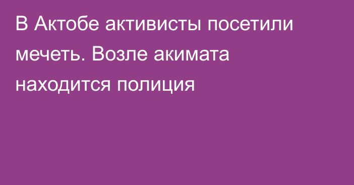 В Актобе активисты посетили мечеть. Возле акимата находится полиция