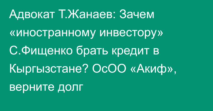 Адвокат Т.Жанаев: Зачем «иностранному инвестору» С.Фищенко брать кредит в Кыргызстане? ОсОО «Акиф», верните долг