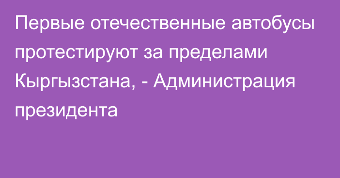 Первые отечественные автобусы протестируют за пределами Кыргызстана, - Администрация президента