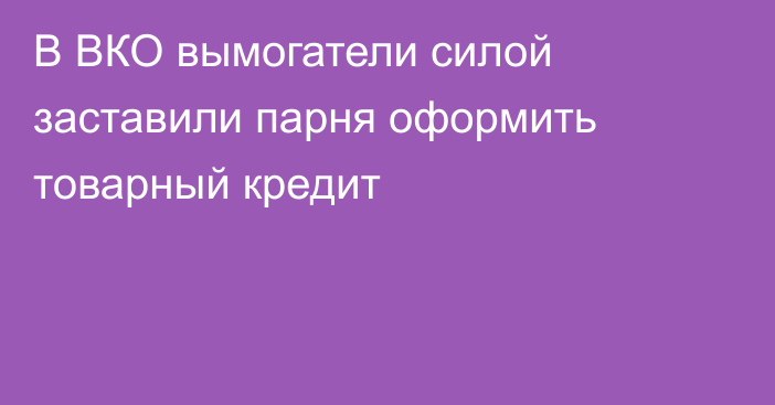 В ВКО вымогатели силой заставили парня оформить товарный кредит