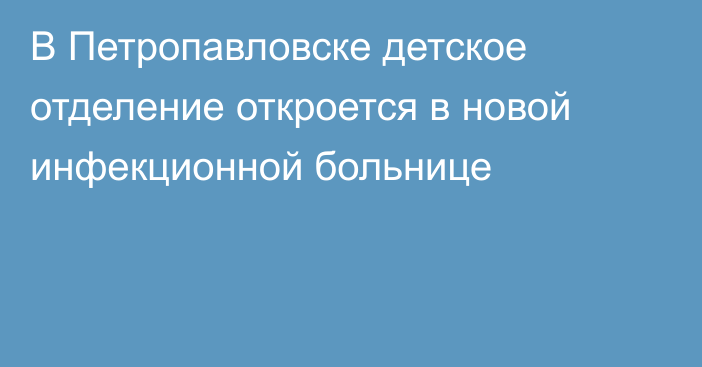 В Петропавловске детское отделение откроется в новой инфекционной больнице